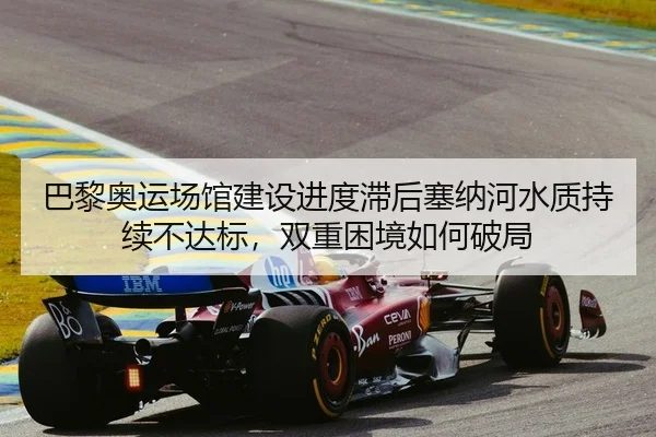 巴黎奥运场馆建设进度滞后塞纳河水质持续不达标，双重困境如何破局