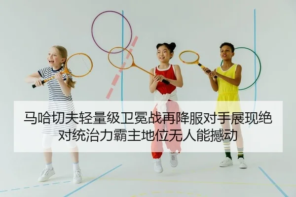 马哈切夫轻量级卫冕战再降服对手展现绝对统治力霸主地位无人能撼动