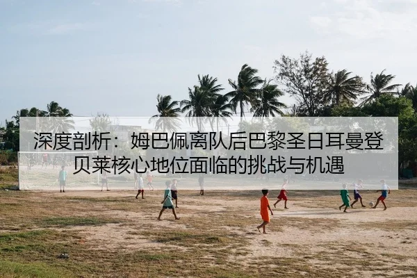 深度剖析：姆巴佩离队后巴黎圣日耳曼登贝莱核心地位面临的挑战与机遇